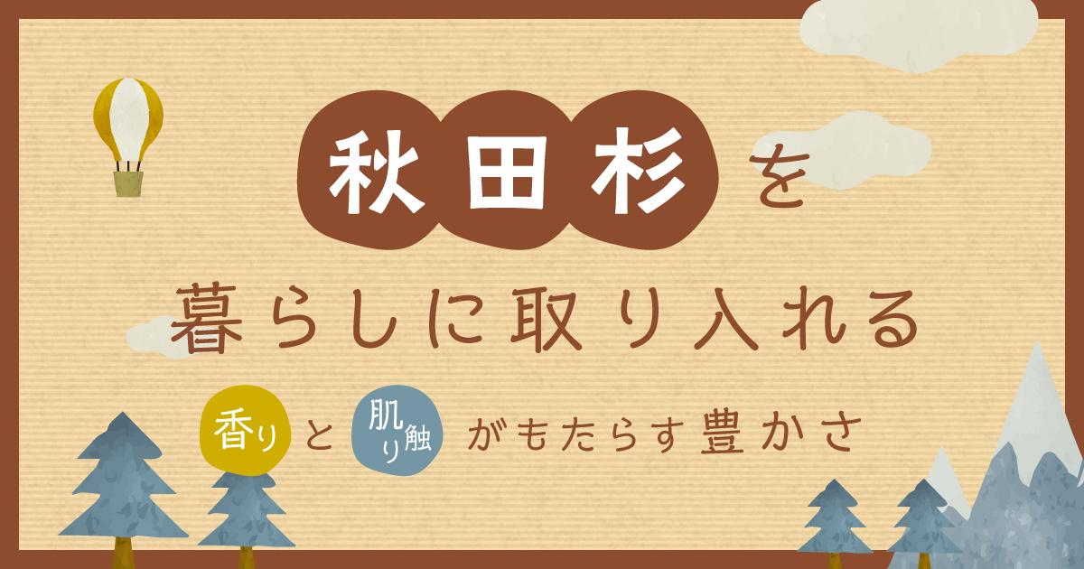 秋田杉を暮らしに取り入れる:香りと肌触りがもたらす豊かさ